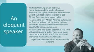 • Martin Luther King Jr., an activist, a
humanitarian and the leader of African-
American civil rights movement. He used non-
violent civil disobedience in order to get
African-American their proper rights.
• He wasn’t the only African-America suffering in
an America without civil rights(the rights of
citizens to political and social freedom and
equality) for African-Americans
• He wasn’t the only public speaker at that time,
with great speaking skills. There were many
more, because America isn’t that small and
there were many African-Americans.
• Again that question arises, what made him
different.
An
eloquent
speaker
 