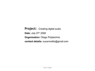 DFLP 2008 Project:  Creating digital audio Date:  July 27 th  2008 Organisation:  Otago Polytechnic contact details:  susanmellis@gmail.com 
