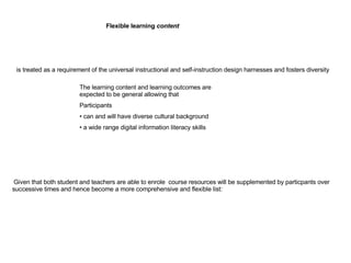   Given that both student and teachers are able to enrole  course resources will be supplemented by particpants over successive times and hence become a more comprehensive and flexible list: is treated as a requirement of the universal instructional and self-instruction design harnesses and fosters diversity Flexible learning  content   The learning content and learning outcomes are expected to be general allowing that  Participants can and will have diverse cultural background  a wide range digital information literacy skills 