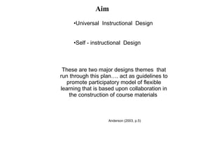 Aim These are two major designs themes  that run through this plan…. act as guidelines to promote participatory model of flexible learning that is based upon collaboration in  the construction of course materials  Universal  Instructional  Design Self - instructional  Design Anderson (2003, p.5)  