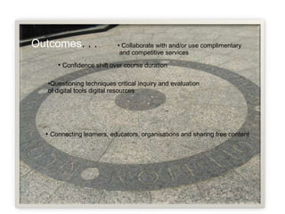 Outcomes . . .  Connecting learners, educators, organisations and sharing free content Questioning techniques critical inquiry and evaluation of digital tools digital resources  Confidence shift over course duration Collaborate with and/or  use complimentary and competitive services  