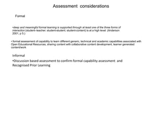 Informal  Discussion based assessment to confirm formal capability assessment  and Recognised Prior Learning Assessment  considerations formal assessment of capability to learn different generic, technical and academic capabilities associated with Open Educational Resources, sharing content with collaborative content development, learner generated content/work deep and meaningful formal learning is supported through at least one of the three forms of interaction  (student–teacher; student-student; student-content) is at a high level. (Anderson 2001, p 5.) Formal 