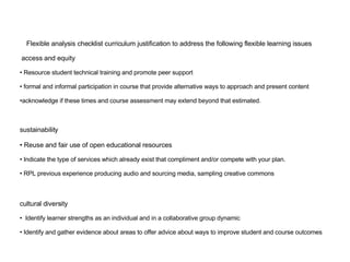 Flexible analysis checklist curriculum justification to address the following flexible learning issues access and equity  Resource student technical training and promote peer support formal and informal participation in course that provide alternative ways to approach and present content  acknowledge if these times and course assessment may extend beyond that estimated. sustainability Reuse and fair use of open educational resources Indicate the type of services which already exist that compliment and/or compete with your plan.   RPL previous experience producing audio and sourcing media, sampling creative commons cultural diversity Identify learner strengths as an individual and in a collaborative group dynamic Identify and gather evidence about areas to offer advice about ways to improve student and course outcomes 