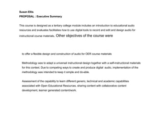 to offer a flexible design and construction of audio for OER course materials Methodology was to adapt a universal instructional design together with a self-instructional materials for this context. Due to competing ways to create and produce digital  audio, implementation of the methodology was intended to keep it simple and do-able. Assessment of the capability to learn different generic, technical and academic capabilities associated with Open Educational Resources, sharing content with collaborative content development, learner generated content/work.   Susan Ellis  PROPOSAL : Executive Summary   This course is designed as a tertiary college module includes an introduction to educational audio resources and evaluates facilitaties  how to  use digital tools to record and edit and design audio for instructional course materials .  Other objectives of the course were 