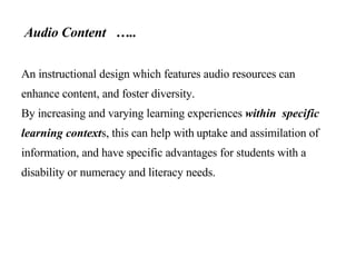 Audio Content  …..   An instructional design which features audio resources can enhance content, and foster diversity.  By increasing and varying learning experiences  within  specific learning context s, this can help with   uptake and assimilation of information, and have specific advantages for students with a disability or numeracy and literacy needs. 