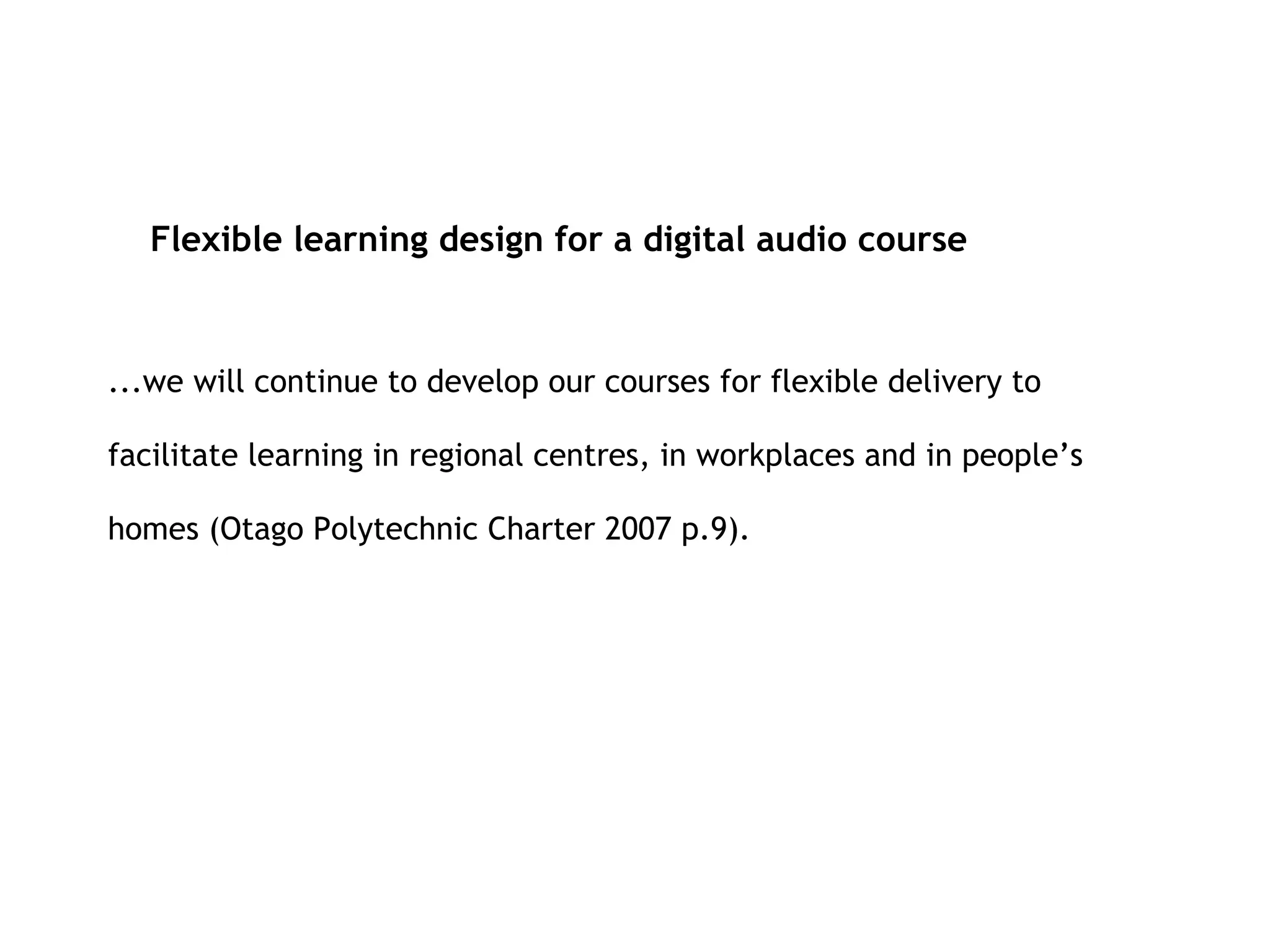 ...we will continue to develop our courses for flexible delivery to facilitate learning in regional centres, in workplaces and in people’s homes (Otago Polytechnic Charter 2007 p.9). Flexible learning design for a digital audio course 