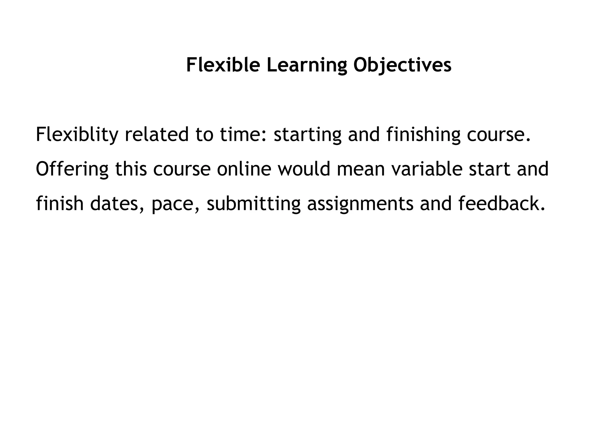Flexible Learning Objectives Flexiblity related to time: starting and finishing course.  Offering this course online would mean variable start and finish dates, pace, submitting assignments and feedback. 