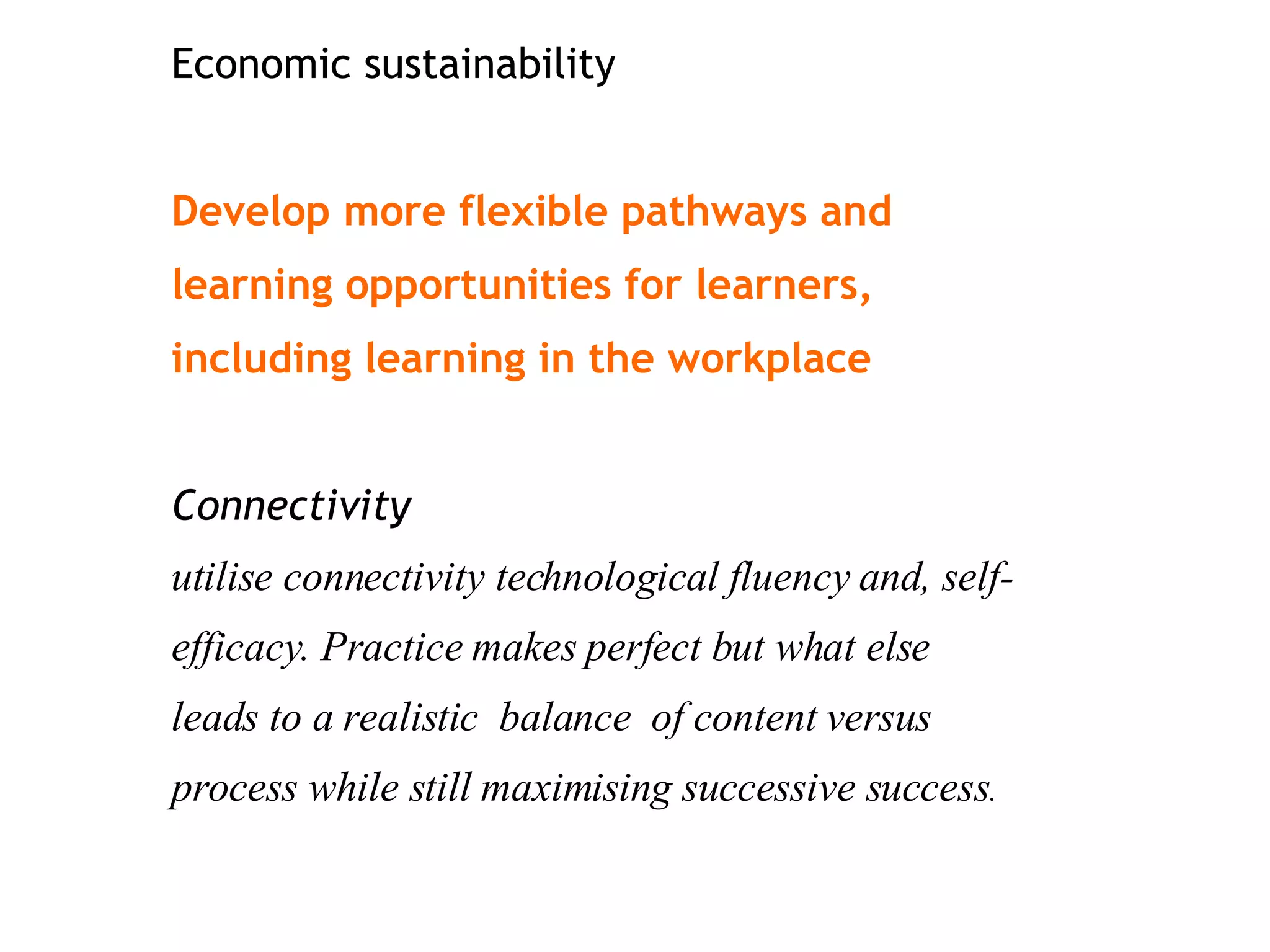 Economic sustainability Develop more flexible pathways and learning opportunities for learners, including learning in the workplace Connectivity utilise connectivity technological fluency and, self-efficacy. Practice makes perfect but what else leads to a realistic  balance  of content versus process while still maximising successive success . 