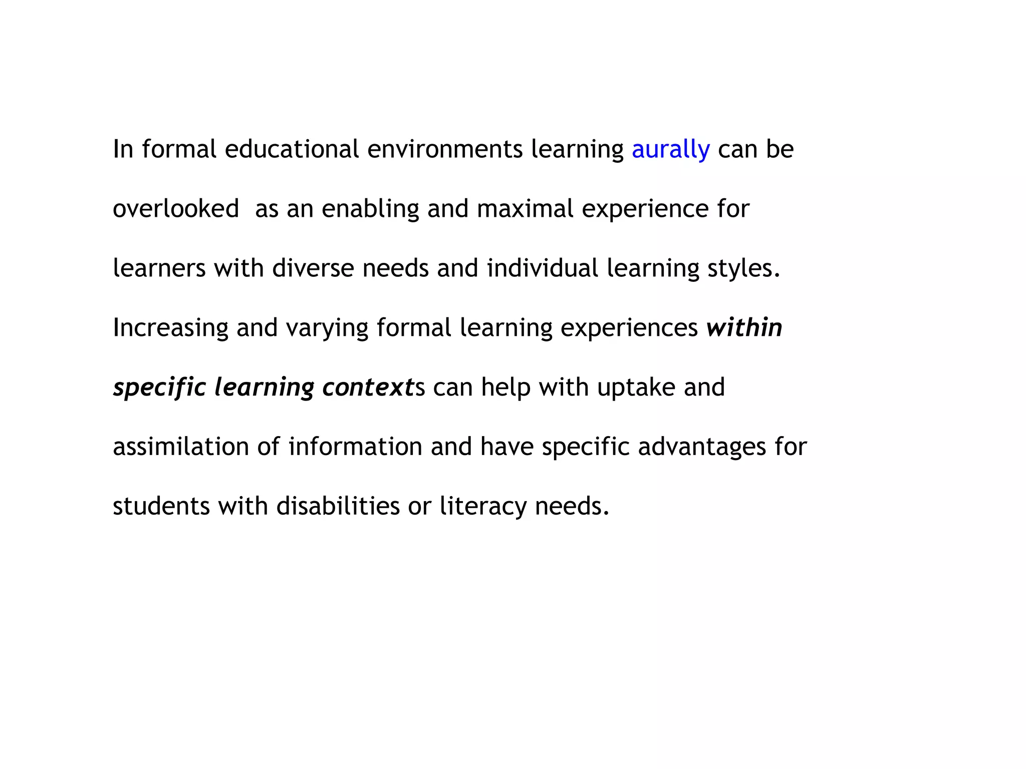 In formal educational environments learning  aurally  can be overlooked  as an enabling and maximal experience for learners with diverse needs and individual learning styles. Increasing and varying formal learning experiences  within  specific learning context s can help with uptake and assimilation of information and have specific advantages for students with disabilities or literacy needs. 