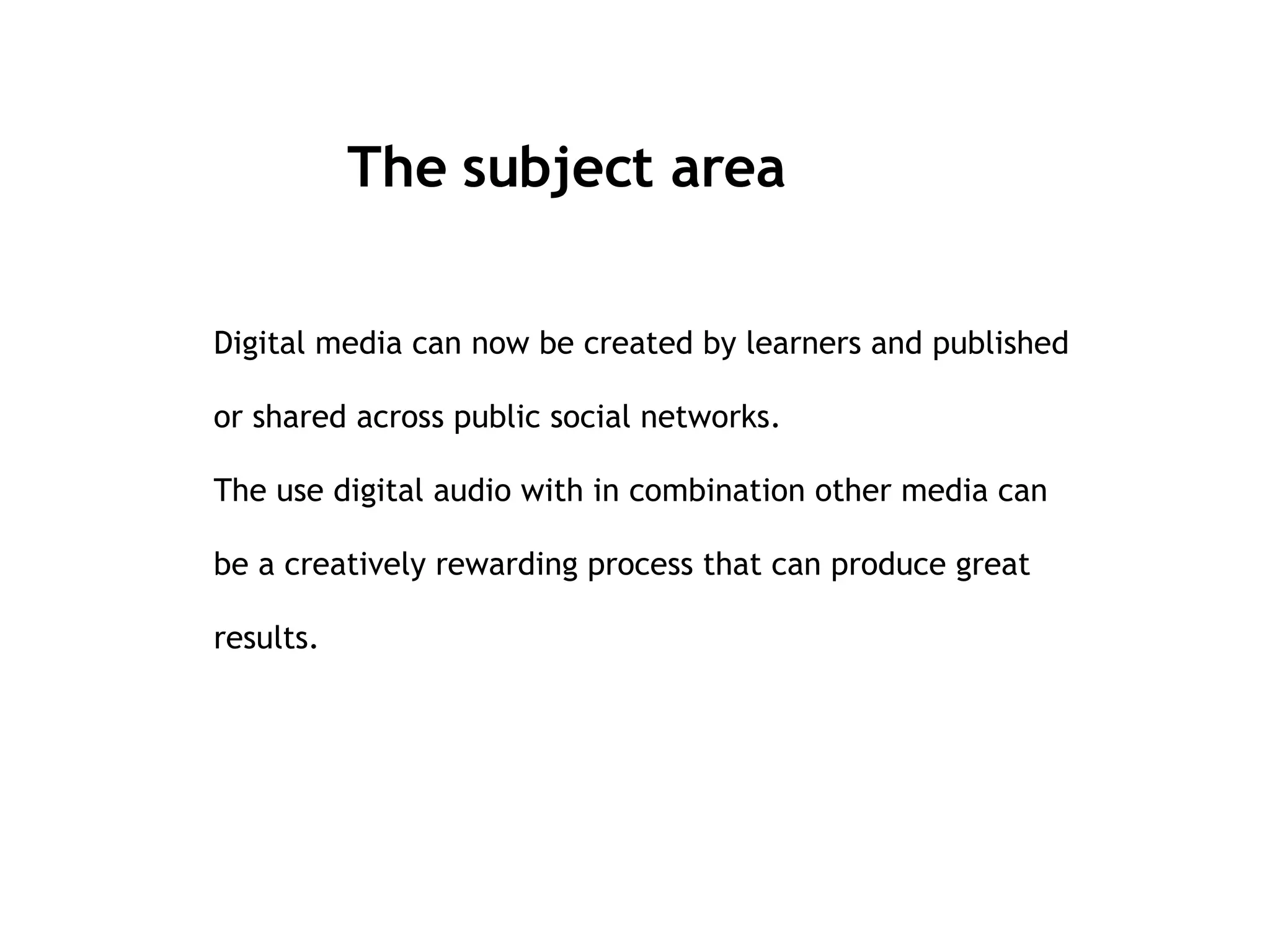 The subject area Digital media can now be created by learners and published or shared across public social networks.  The use digital audio with in combination other media can be a creatively rewarding process that can produce great results. 