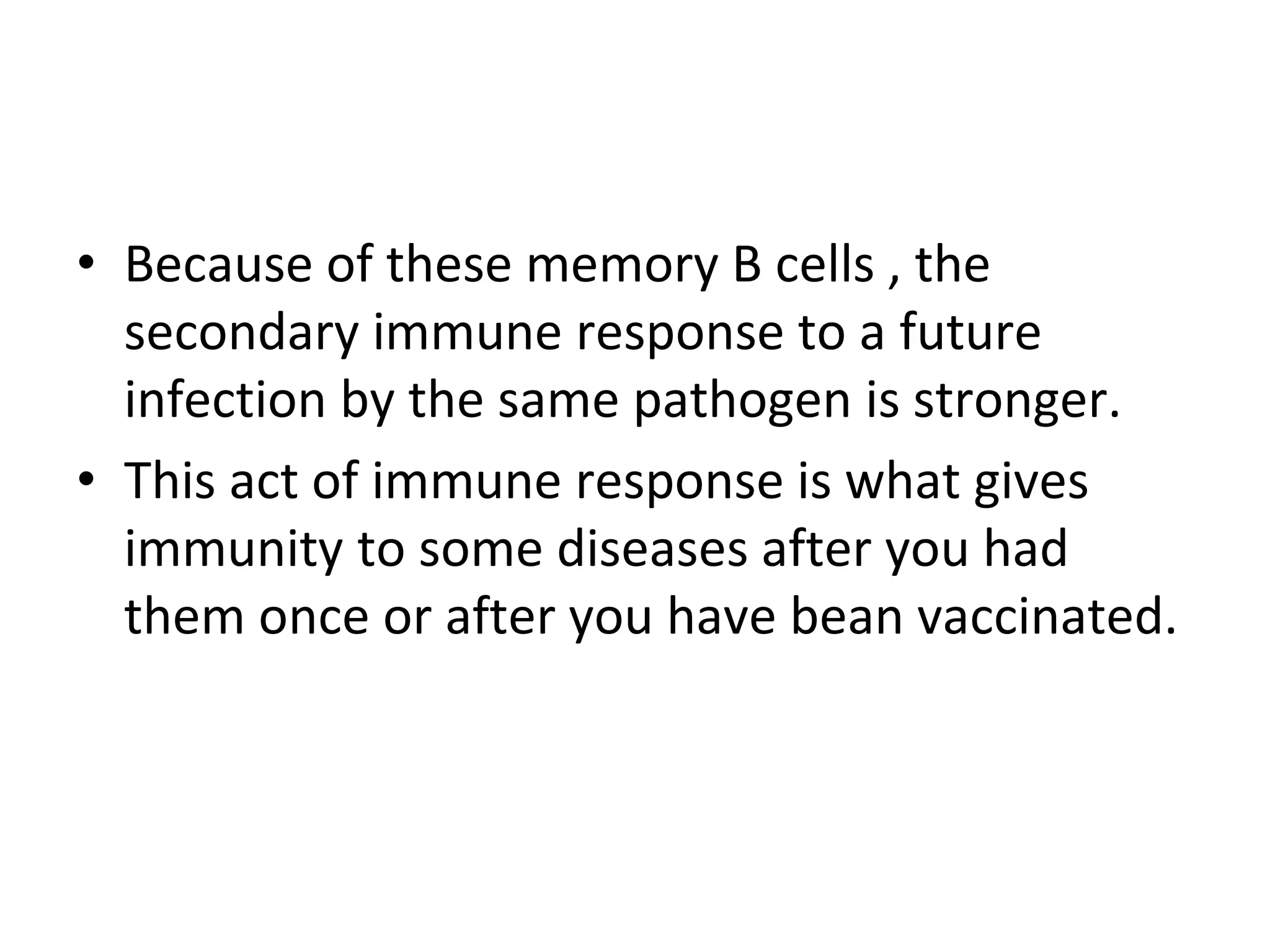 • Because of these memory B cells , the
secondary immune response to a future
infection by the same pathogen is stronger.
• This act of immune response is what gives
immunity to some diseases after you had
them once or after you have bean vaccinated.
 