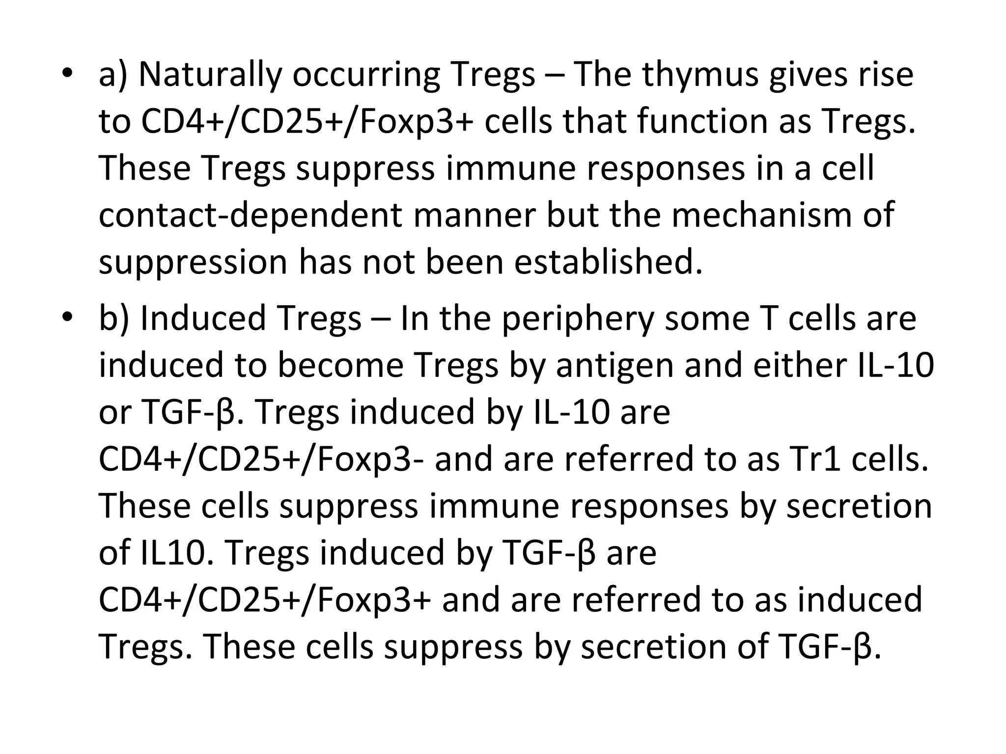 • a) Naturally occurring Tregs – The thymus gives rise
to CD4+/CD25+/Foxp3+ cells that function as Tregs.
These Tregs suppress immune responses in a cell
contact-dependent manner but the mechanism of
suppression has not been established.
• b) Induced Tregs – In the periphery some T cells are
induced to become Tregs by antigen and either IL-10
or TGF-β. Tregs induced by IL-10 are
CD4+/CD25+/Foxp3- and are referred to as Tr1 cells.
These cells suppress immune responses by secretion
of IL10. Tregs induced by TGF-β are
CD4+/CD25+/Foxp3+ and are referred to as induced
Tregs. These cells suppress by secretion of TGF-β.
 