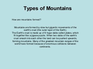 Types of Mountains
How are mountains formed?
Mountains are formed by slow but gigantic movements of the
earth's crust (the outer layer of the Earth).
The Earth's crust is made up of 6 huge slabs called plates, which
fit together like a jigsaw puzzle. When two slabs of the earth's
crust smash into each other the land can be pushed upwards,
forming mountains. Many of the greatest mountain ranges of the
world have formed because of enormous collisions between
continents.
 