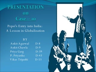 Pepsi's Entry into India:  A Lesson in Globalization BY Ankit Agarwal  D-8 Ankit Chawla  D-9 Priya Garg  D-39 P. Priyanka  D-43 Vikas Tripathi  D-53 