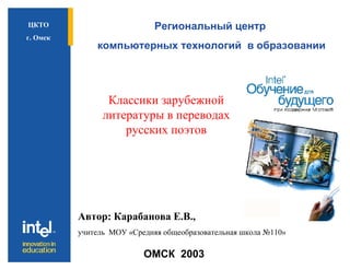 Региональный центр компьютерных технологий  в образовании ОМСК  2003 ЦКТО г. Омск Классики зарубежной литературы в переводах русских поэтов Автор: Карабанова Е.В.,  учитель  МОУ «Средняя общеобразовательная школа №110» 