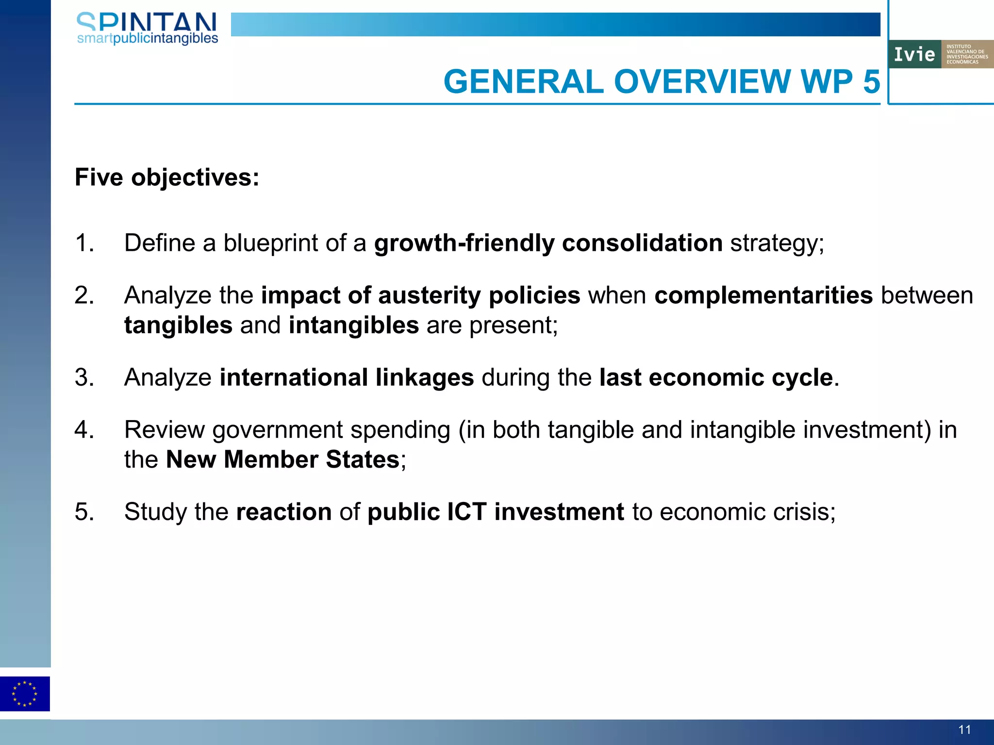 Five objectives:
1. Define a blueprint of a growth-friendly consolidation strategy;
2. Analyze the impact of austerity policies when complementarities between
tangibles and intangibles are present;
3. Analyze international linkages during the last economic cycle.
4. Review government spending (in both tangible and intangible investment) in
the New Member States;
5. Study the reaction of public ICT investment to economic crisis;
GENERAL OVERVIEW WP 5
11
 