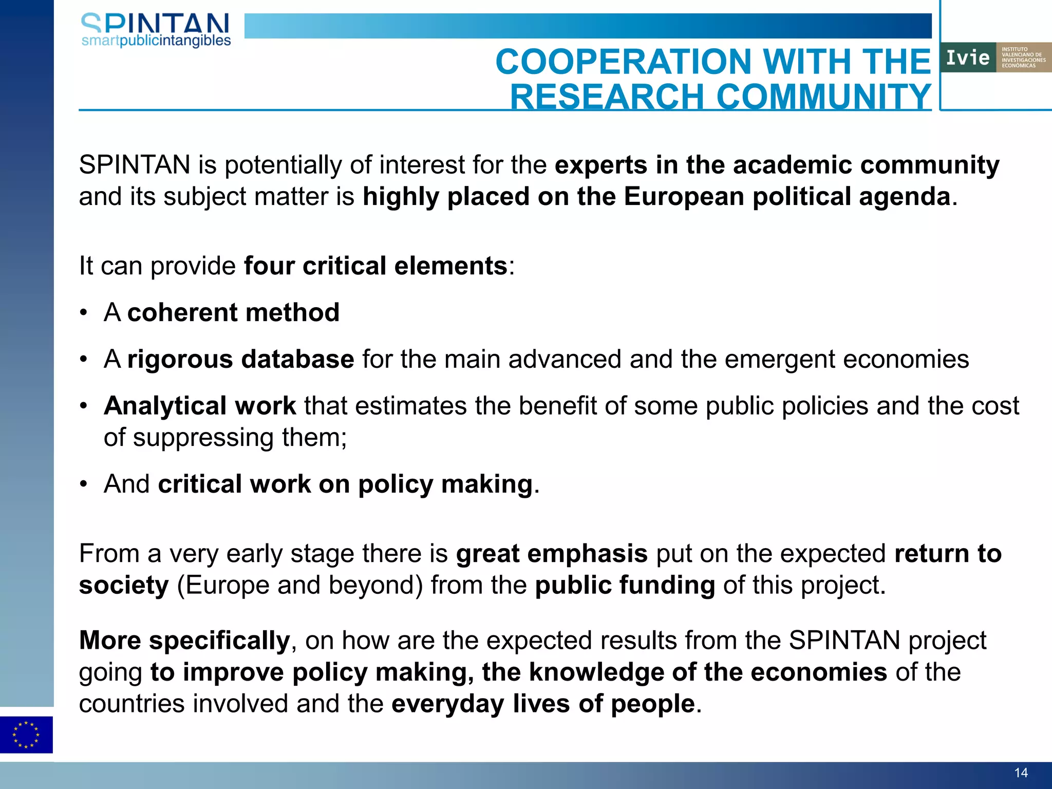 SPINTAN is potentially of interest for the experts in the academic community
and its subject matter is highly placed on the European political agenda.
It can provide four critical elements:
• A coherent method
• A rigorous database for the main advanced and the emergent economies
• Analytical work that estimates the benefit of some public policies and the cost
of suppressing them;
• And critical work on policy making.
From a very early stage there is great emphasis put on the expected return to
society (Europe and beyond) from the public funding of this project.
More specifically, on how are the expected results from the SPINTAN project
going to improve policy making, the knowledge of the economies of the
countries involved and the everyday lives of people.
COOPERATION WITH THE
RESEARCH COMMUNITY
14
 