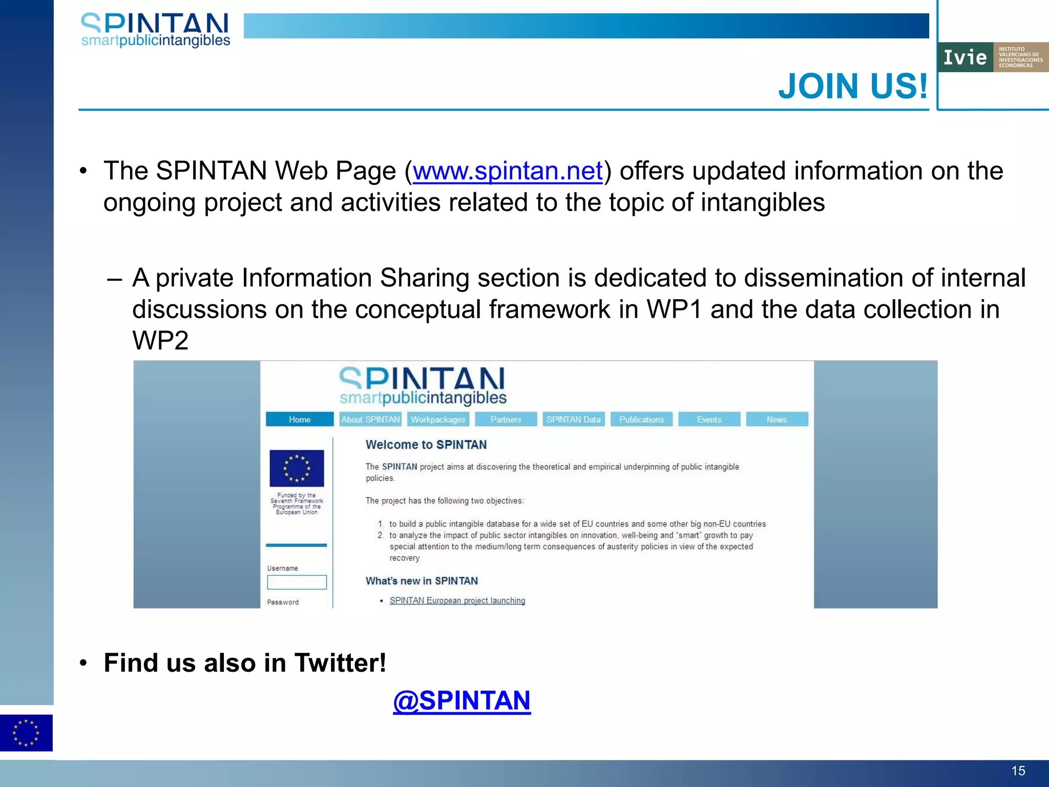• The SPINTAN Web Page (www.spintan.net) offers updated information on the
ongoing project and activities related to the topic of intangibles
– A private Information Sharing section is dedicated to dissemination of internal
discussions on the conceptual framework in WP1 and the data collection in
WP2
• Find us also in Twitter!
@SPINTAN
JOIN US!
15
 