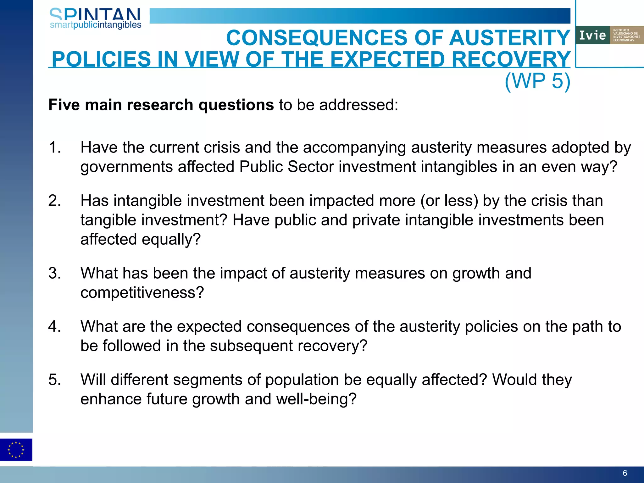 Five main research questions to be addressed:
1. Have the current crisis and the accompanying austerity measures adopted by
governments affected Public Sector investment intangibles in an even way?
2. Has intangible investment been impacted more (or less) by the crisis than
tangible investment? Have public and private intangible investments been
affected equally?
3. What has been the impact of austerity measures on growth and
competitiveness?
4. What are the expected consequences of the austerity policies on the path to
be followed in the subsequent recovery?
5. Will different segments of population be equally affected? Would they
enhance future growth and well-being?
CONSEQUENCES OF AUSTERITY
POLICIES IN VIEW OF THE EXPECTED RECOVERY
(WP 5)
6
 