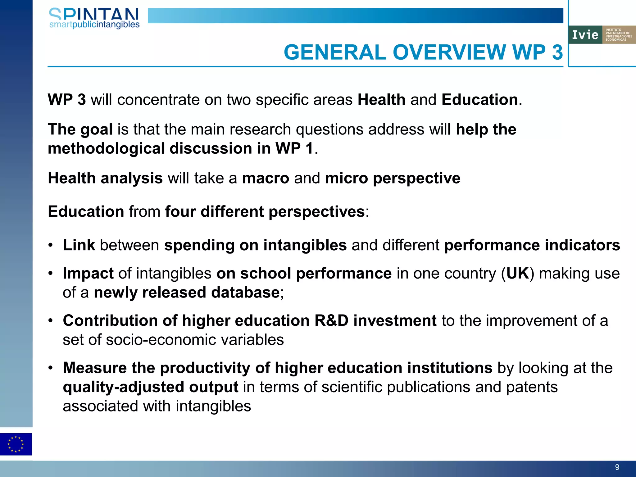 WP 3 will concentrate on two specific areas Health and Education.
The goal is that the main research questions address will help the
methodological discussion in WP 1.
Health analysis will take a macro and micro perspective
Education from four different perspectives:
• Link between spending on intangibles and different performance indicators
• Impact of intangibles on school performance in one country (UK) making use
of a newly released database;
• Contribution of higher education R&D investment to the improvement of a
set of socio-economic variables
• Measure the productivity of higher education institutions by looking at the
quality-adjusted output in terms of scientific publications and patents
associated with intangibles
GENERAL OVERVIEW WP 3
9
 