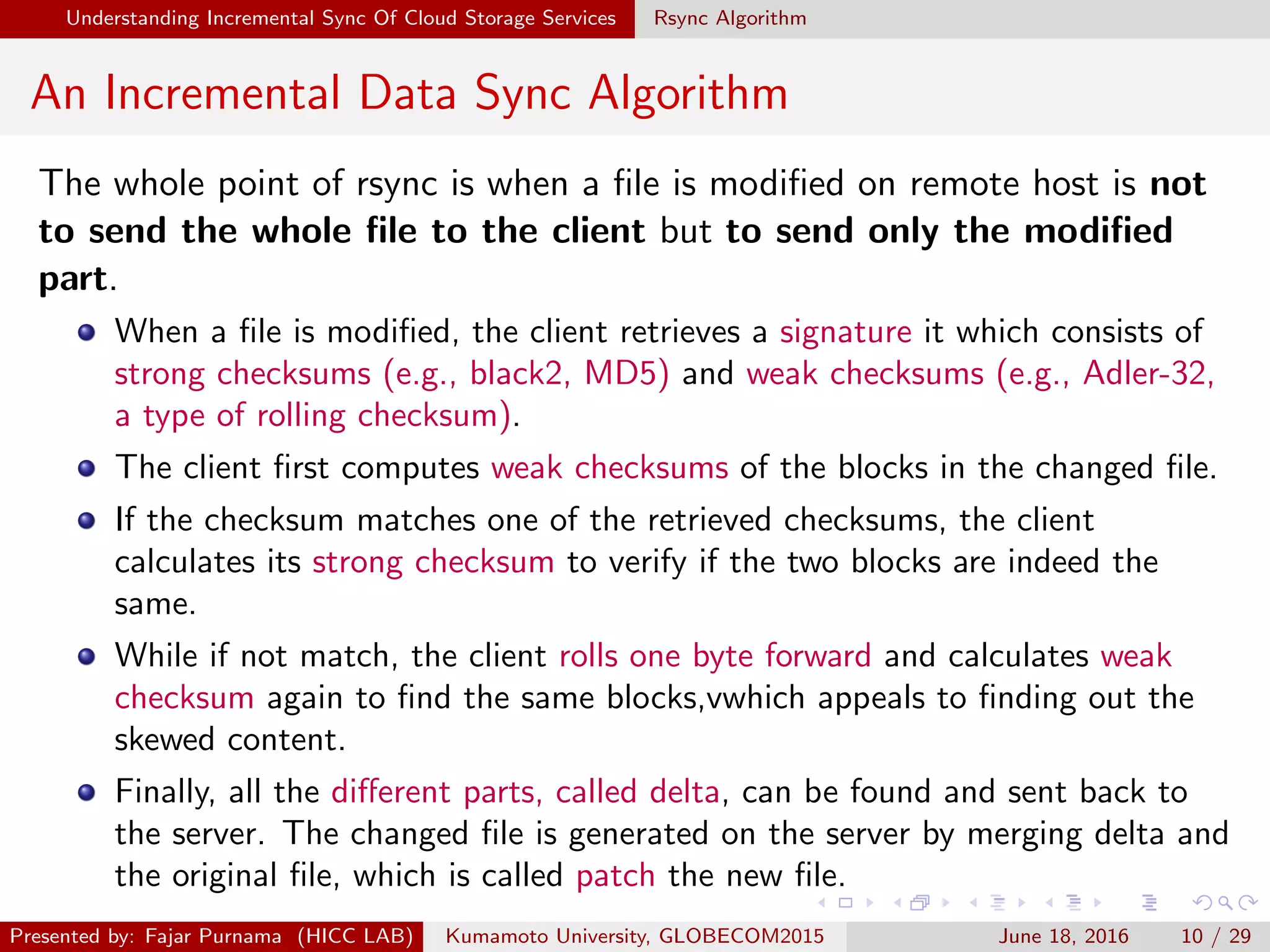 Understanding Incremental Sync Of Cloud Storage Services Rsync Algorithm
An Incremental Data Sync Algorithm
The whole point of rsync is when a ﬁle is modiﬁed on remote host is not
to send the whole ﬁle to the client but to send only the modiﬁed
part.
When a ﬁle is modiﬁed, the client retrieves a signature it which consists of
strong checksums (e.g., black2, MD5) and weak checksums (e.g., Adler-32,
a type of rolling checksum).
The client ﬁrst computes weak checksums of the blocks in the changed ﬁle.
If the checksum matches one of the retrieved checksums, the client
calculates its strong checksum to verify if the two blocks are indeed the
same.
While if not match, the client rolls one byte forward and calculates weak
checksum again to ﬁnd the same blocks,vwhich appeals to ﬁnding out the
skewed content.
Finally, all the diﬀerent parts, called delta, can be found and sent back to
the server. The changed ﬁle is generated on the server by merging delta and
the original ﬁle, which is called patch the new ﬁle.
Presented by: Fajar Purnama (HICC LAB) Kumamoto University, GLOBECOM2015 June 18, 2016 10 / 29
 