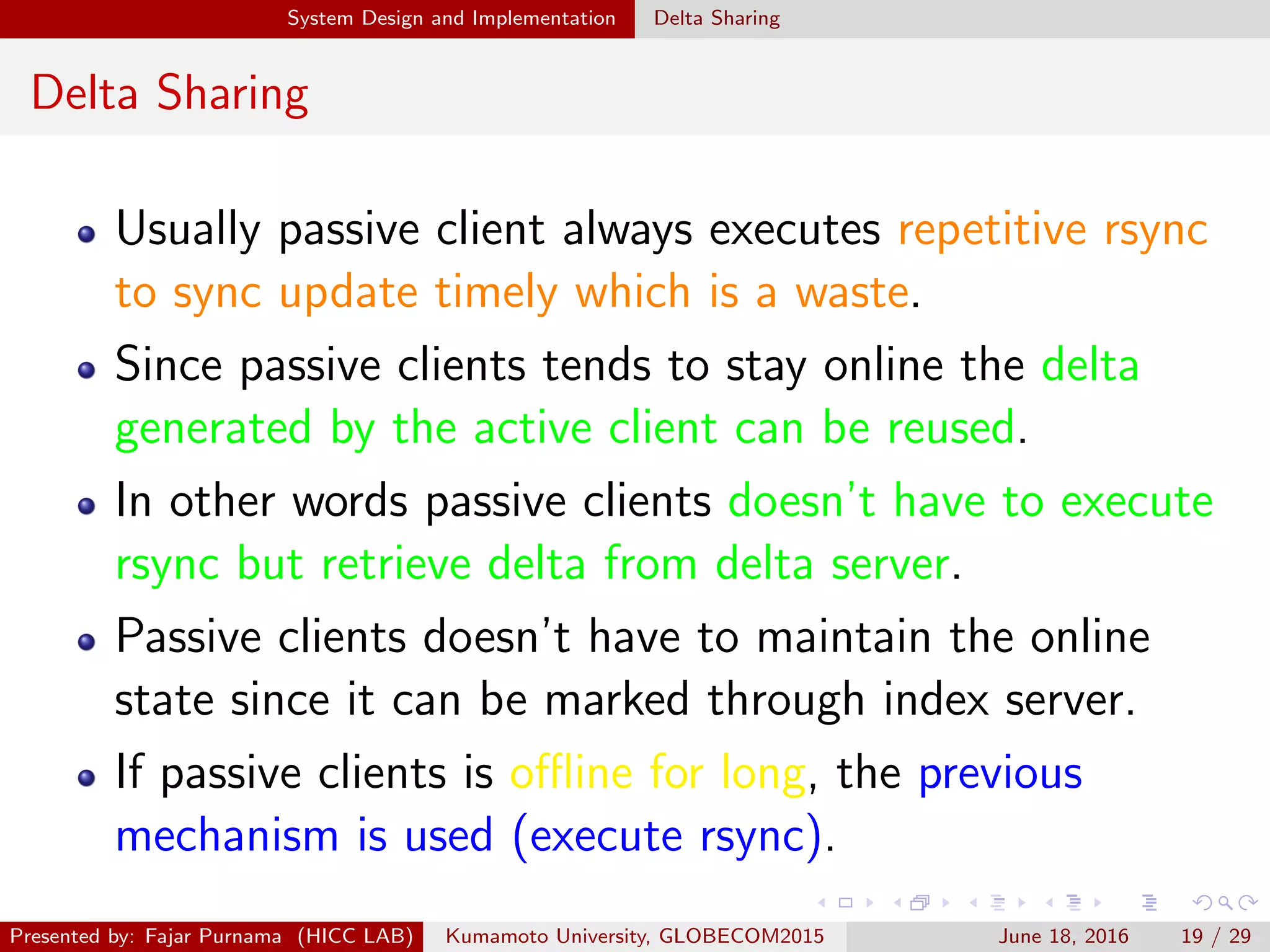 System Design and Implementation Delta Sharing
Delta Sharing
Usually passive client always executes repetitive rsync
to sync update timely which is a waste.
Since passive clients tends to stay online the delta
generated by the active client can be reused.
In other words passive clients doesn’t have to execute
rsync but retrieve delta from delta server.
Passive clients doesn’t have to maintain the online
state since it can be marked through index server.
If passive clients is oﬄine for long, the previous
mechanism is used (execute rsync).
Presented by: Fajar Purnama (HICC LAB) Kumamoto University, GLOBECOM2015 June 18, 2016 19 / 29
 