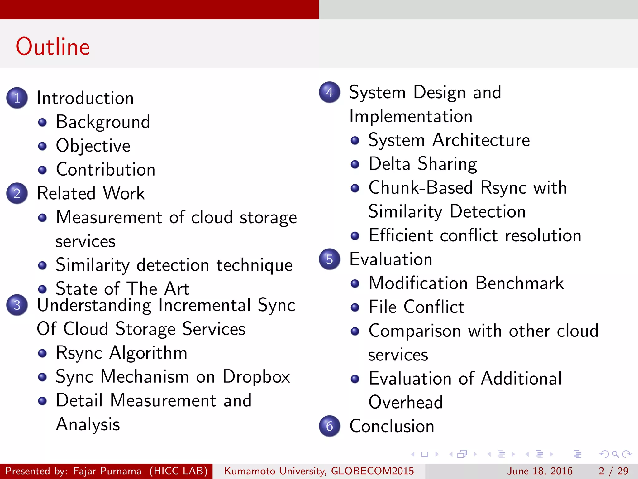 Outline
1 Introduction
Background
Objective
Contribution
2 Related Work
Measurement of cloud storage
services
Similarity detection technique
State of The Art
3 Understanding Incremental Sync
Of Cloud Storage Services
Rsync Algorithm
Sync Mechanism on Dropbox
Detail Measurement and
Analysis
4 System Design and
Implementation
System Architecture
Delta Sharing
Chunk-Based Rsync with
Similarity Detection
Eﬃcient conﬂict resolution
5 Evaluation
Modiﬁcation Benchmark
File Conﬂict
Comparison with other cloud
services
Evaluation of Additional
Overhead
6 Conclusion
Presented by: Fajar Purnama (HICC LAB) Kumamoto University, GLOBECOM2015 June 18, 2016 2 / 29
 