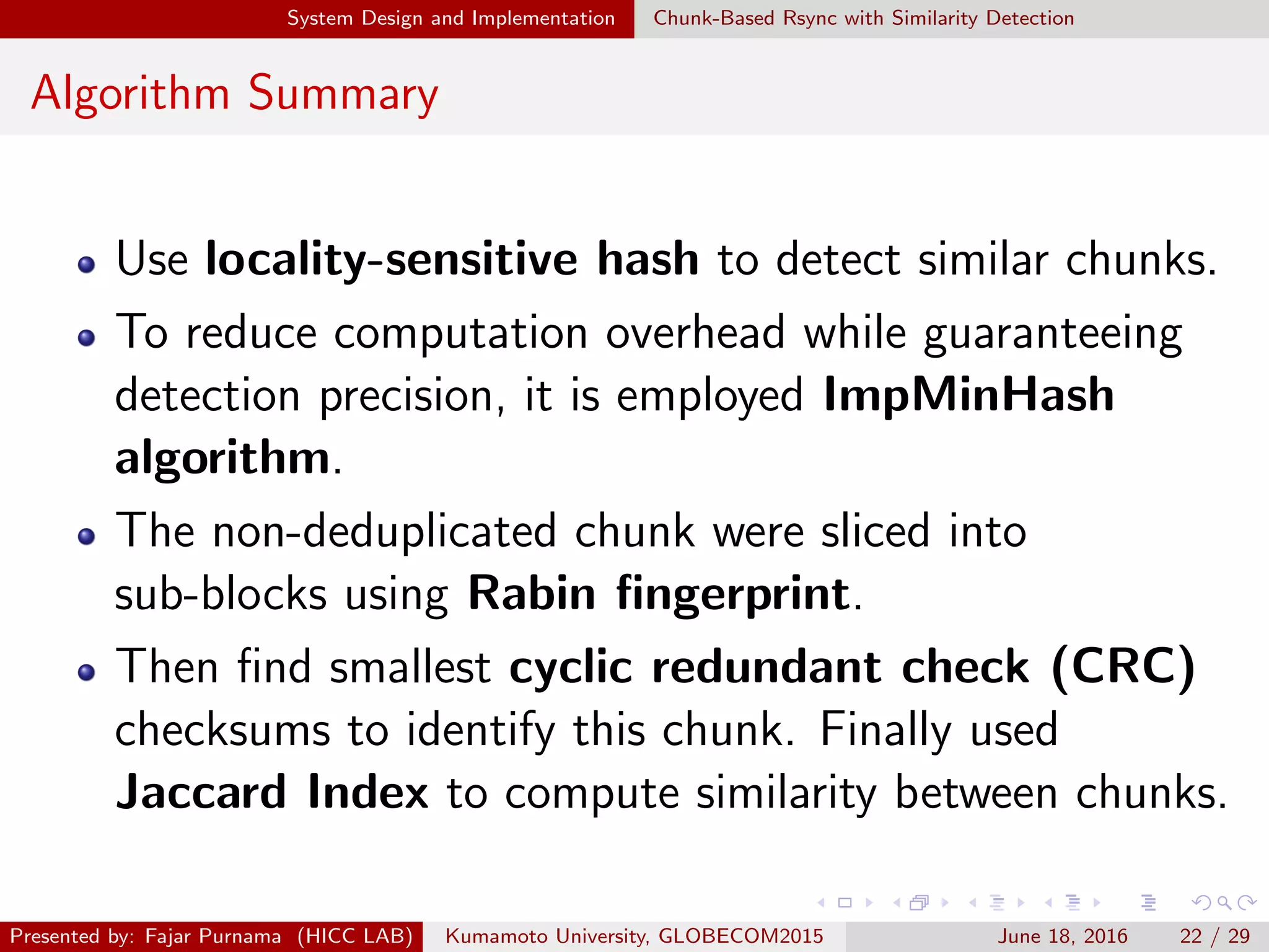 System Design and Implementation Chunk-Based Rsync with Similarity Detection
Algorithm Summary
Use locality-sensitive hash to detect similar chunks.
To reduce computation overhead while guaranteeing
detection precision, it is employed ImpMinHash
algorithm.
The non-deduplicated chunk were sliced into
sub-blocks using Rabin ﬁngerprint.
Then ﬁnd smallest cyclic redundant check (CRC)
checksums to identify this chunk. Finally used
Jaccard Index to compute similarity between chunks.
Presented by: Fajar Purnama (HICC LAB) Kumamoto University, GLOBECOM2015 June 18, 2016 22 / 29
 