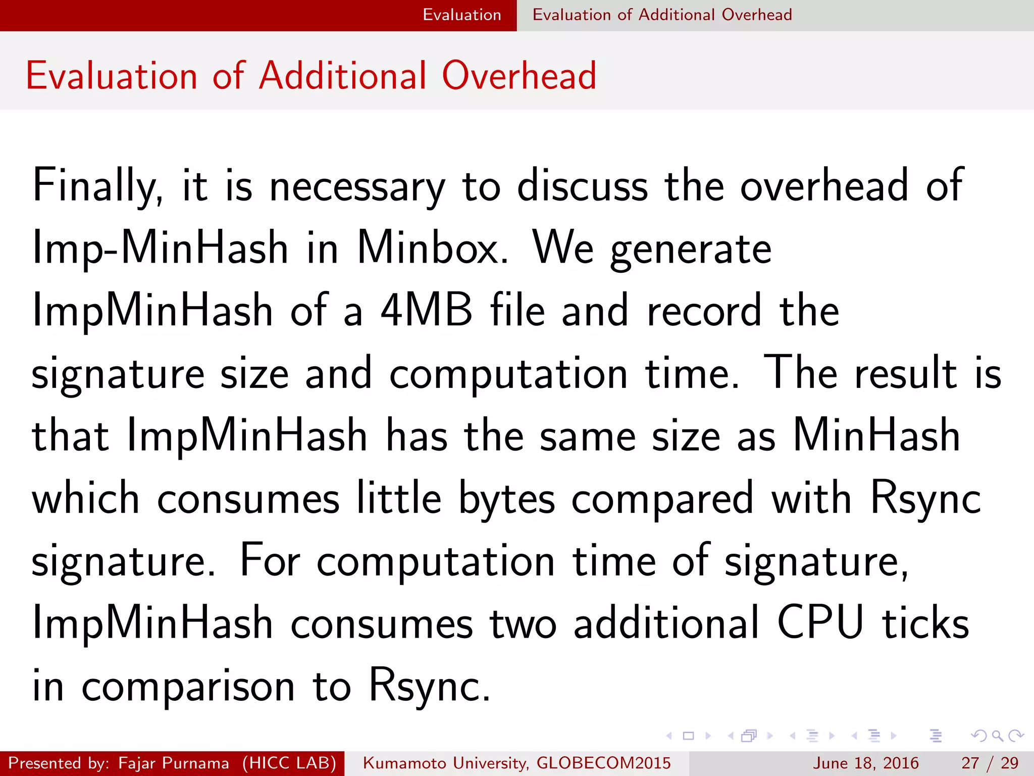 Evaluation Evaluation of Additional Overhead
Evaluation of Additional Overhead
Finally, it is necessary to discuss the overhead of
Imp-MinHash in Minbox. We generate
ImpMinHash of a 4MB ﬁle and record the
signature size and computation time. The result is
that ImpMinHash has the same size as MinHash
which consumes little bytes compared with Rsync
signature. For computation time of signature,
ImpMinHash consumes two additional CPU ticks
in comparison to Rsync.
Presented by: Fajar Purnama (HICC LAB) Kumamoto University, GLOBECOM2015 June 18, 2016 27 / 29
 