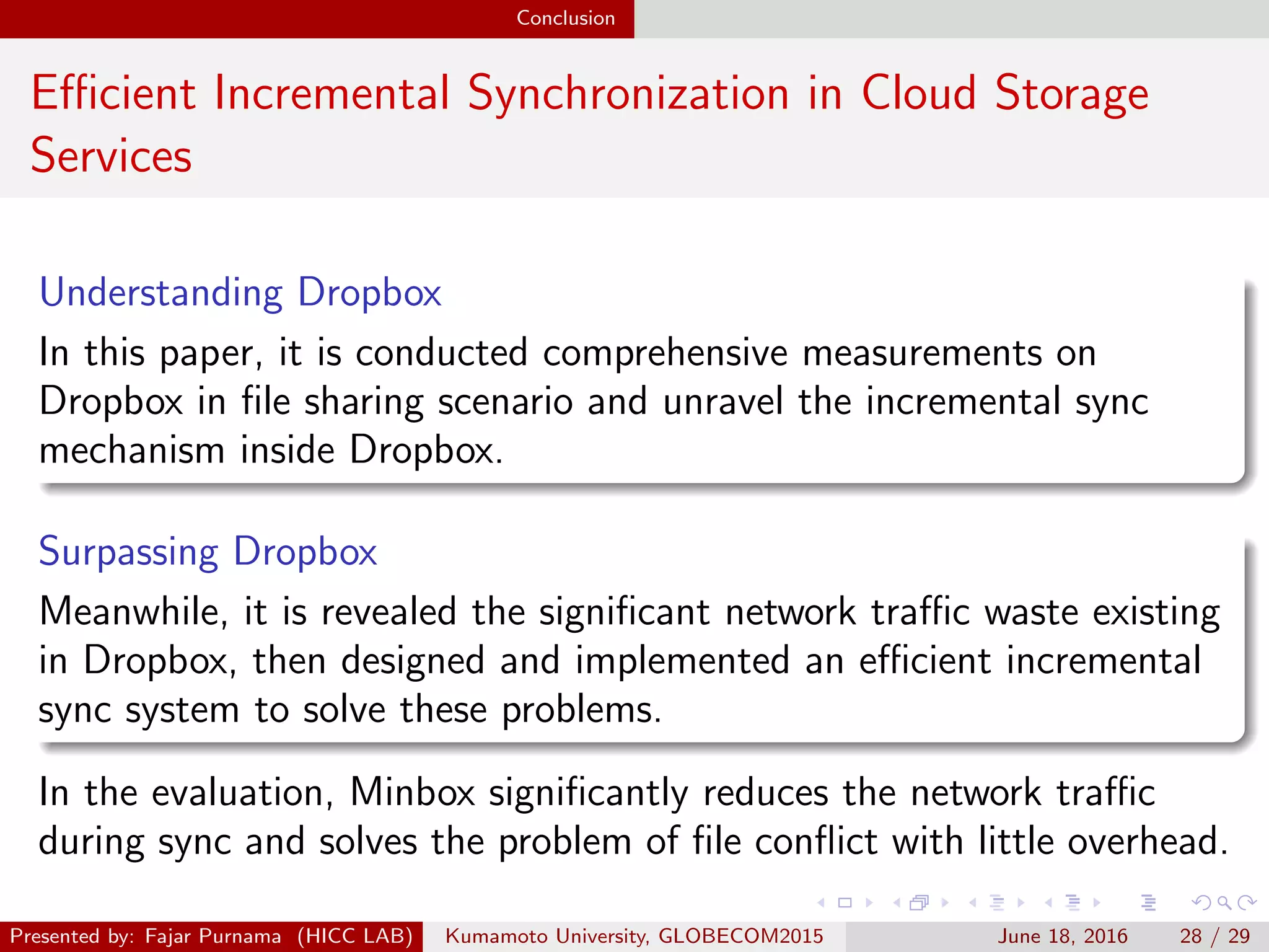 Conclusion
Eﬃcient Incremental Synchronization in Cloud Storage
Services
Understanding Dropbox
In this paper, it is conducted comprehensive measurements on
Dropbox in ﬁle sharing scenario and unravel the incremental sync
mechanism inside Dropbox.
Surpassing Dropbox
Meanwhile, it is revealed the signiﬁcant network traﬃc waste existing
in Dropbox, then designed and implemented an eﬃcient incremental
sync system to solve these problems.
In the evaluation, Minbox signiﬁcantly reduces the network traﬃc
during sync and solves the problem of ﬁle conﬂict with little overhead.
Presented by: Fajar Purnama (HICC LAB) Kumamoto University, GLOBECOM2015 June 18, 2016 28 / 29
 