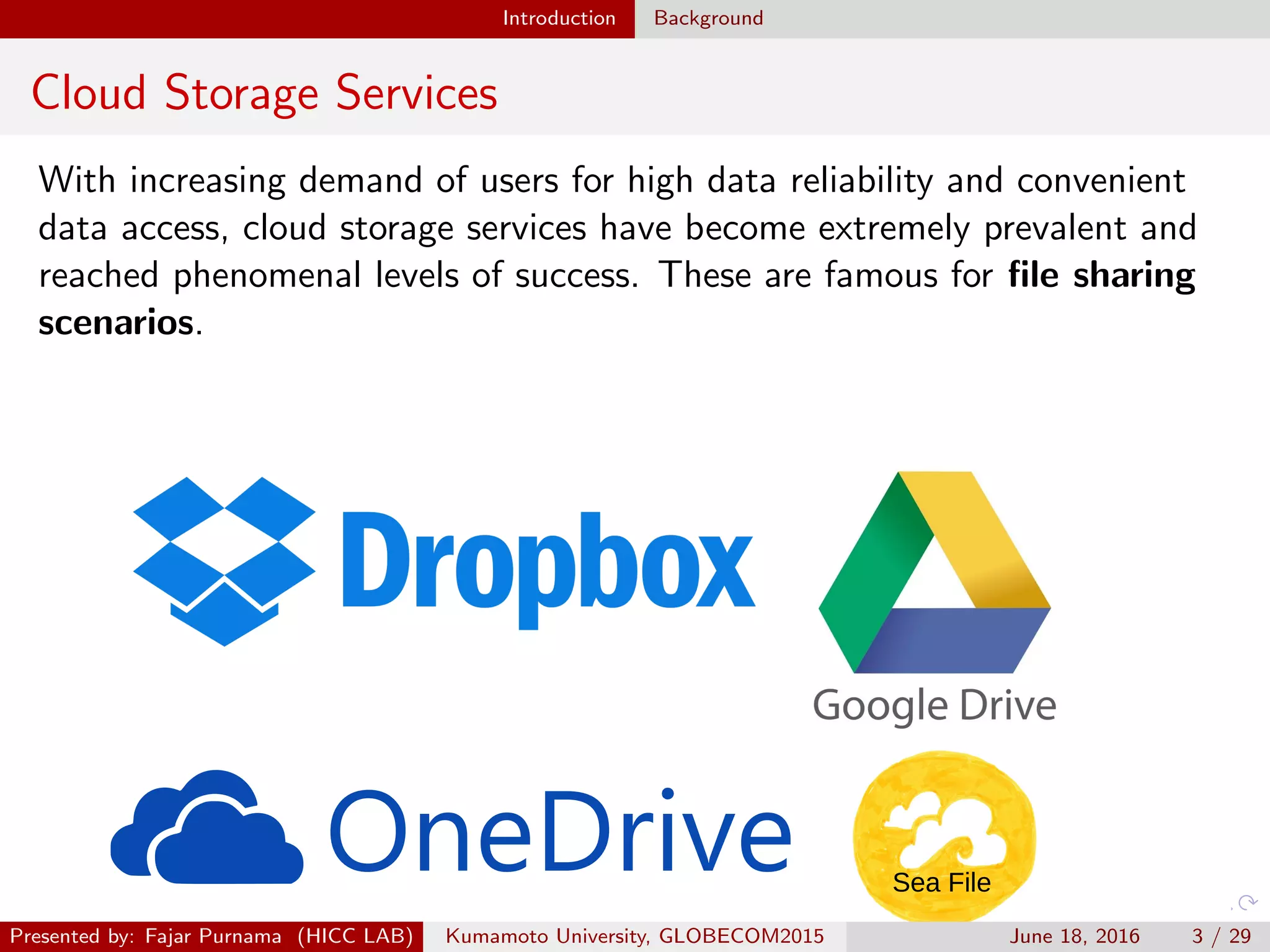 Introduction Background
Cloud Storage Services
With increasing demand of users for high data reliability and convenient
data access, cloud storage services have become extremely prevalent and
reached phenomenal levels of success. These are famous for ﬁle sharing
scenarios.
Sea File
Presented by: Fajar Purnama (HICC LAB) Kumamoto University, GLOBECOM2015 June 18, 2016 3 / 29
 