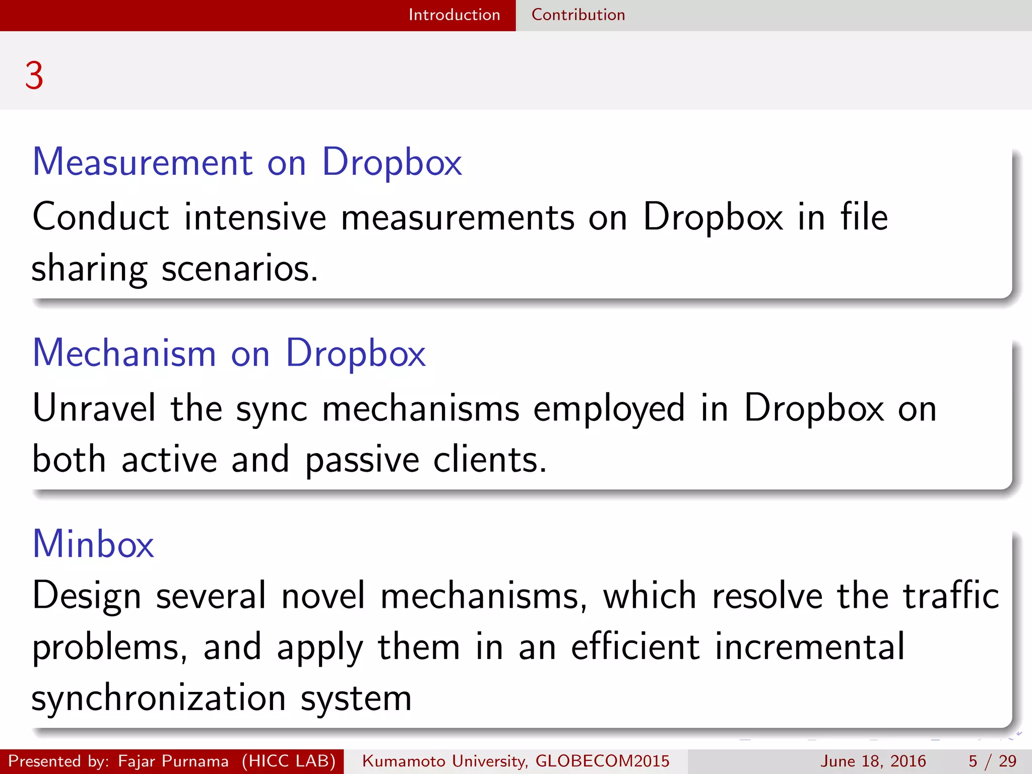 Introduction Contribution
3
Measurement on Dropbox
Conduct intensive measurements on Dropbox in ﬁle
sharing scenarios.
Mechanism on Dropbox
Unravel the sync mechanisms employed in Dropbox on
both active and passive clients.
Minbox
Design several novel mechanisms, which resolve the traﬃc
problems, and apply them in an eﬃcient incremental
synchronization system
Presented by: Fajar Purnama (HICC LAB) Kumamoto University, GLOBECOM2015 June 18, 2016 5 / 29
 