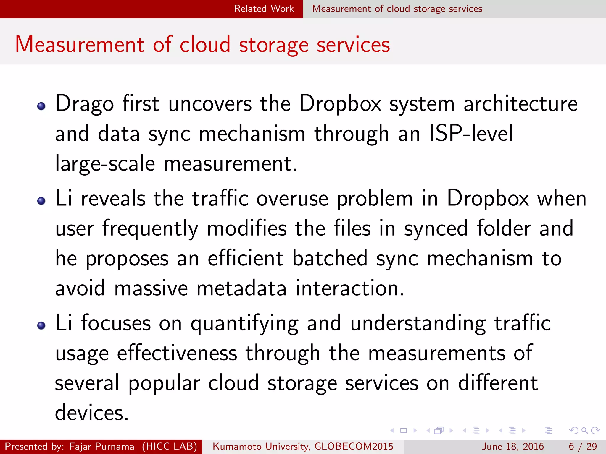 Related Work Measurement of cloud storage services
Measurement of cloud storage services
Drago ﬁrst uncovers the Dropbox system architecture
and data sync mechanism through an ISP-level
large-scale measurement.
Li reveals the traﬃc overuse problem in Dropbox when
user frequently modiﬁes the ﬁles in synced folder and
he proposes an eﬃcient batched sync mechanism to
avoid massive metadata interaction.
Li focuses on quantifying and understanding traﬃc
usage eﬀectiveness through the measurements of
several popular cloud storage services on diﬀerent
devices.
Presented by: Fajar Purnama (HICC LAB) Kumamoto University, GLOBECOM2015 June 18, 2016 6 / 29
 