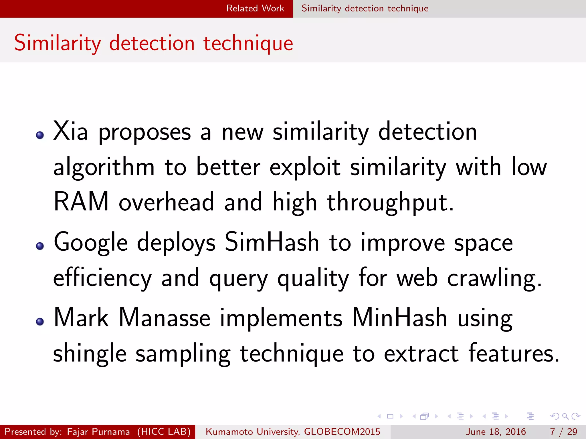 Related Work Similarity detection technique
Similarity detection technique
Xia proposes a new similarity detection
algorithm to better exploit similarity with low
RAM overhead and high throughput.
Google deploys SimHash to improve space
eﬃciency and query quality for web crawling.
Mark Manasse implements MinHash using
shingle sampling technique to extract features.
Presented by: Fajar Purnama (HICC LAB) Kumamoto University, GLOBECOM2015 June 18, 2016 7 / 29
 