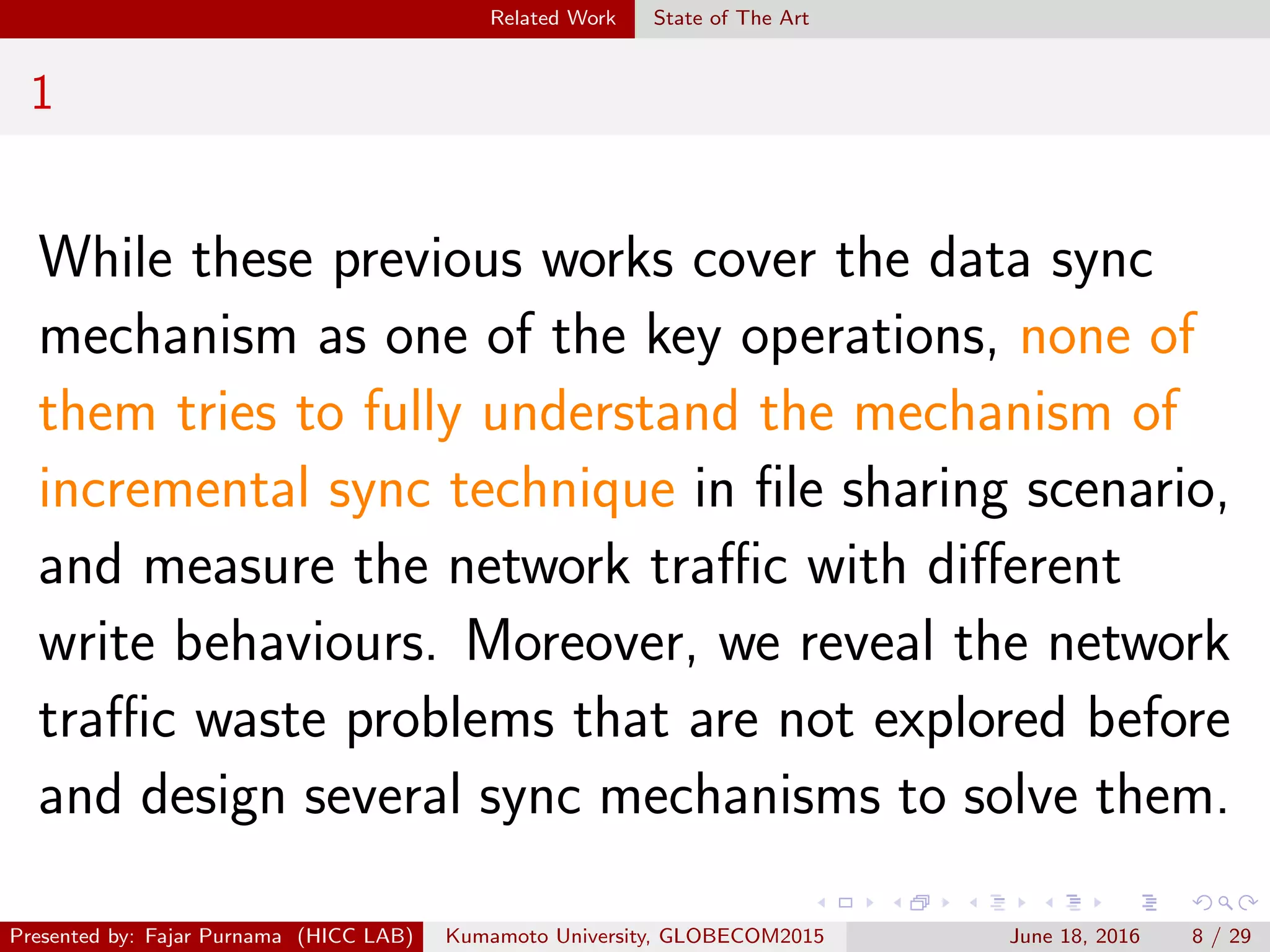 Related Work State of The Art
1
While these previous works cover the data sync
mechanism as one of the key operations, none of
them tries to fully understand the mechanism of
incremental sync technique in ﬁle sharing scenario,
and measure the network traﬃc with diﬀerent
write behaviours. Moreover, we reveal the network
traﬃc waste problems that are not explored before
and design several sync mechanisms to solve them.
Presented by: Fajar Purnama (HICC LAB) Kumamoto University, GLOBECOM2015 June 18, 2016 8 / 29
 