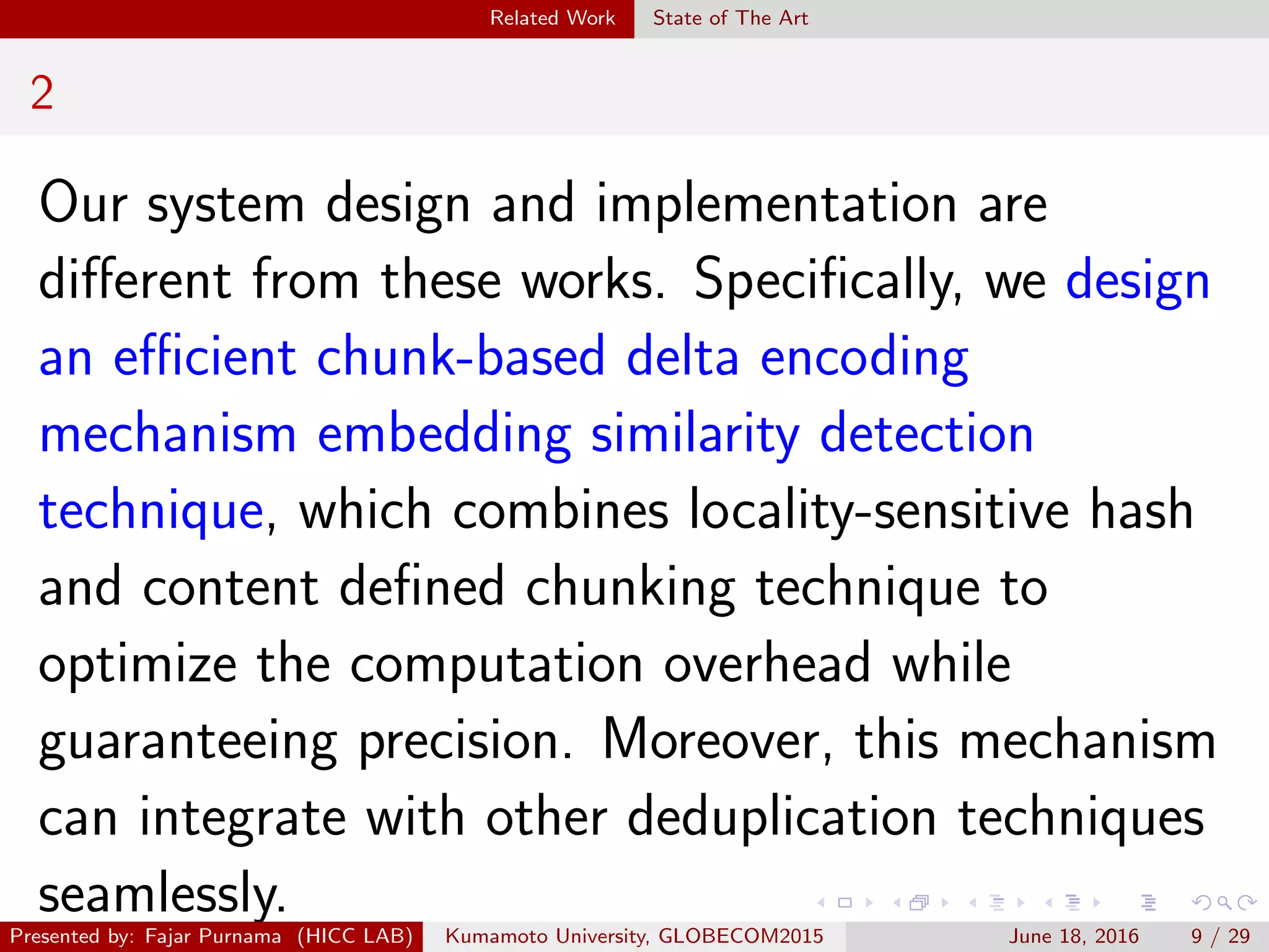 Related Work State of The Art
2
Our system design and implementation are
diﬀerent from these works. Speciﬁcally, we design
an eﬃcient chunk-based delta encoding
mechanism embedding similarity detection
technique, which combines locality-sensitive hash
and content deﬁned chunking technique to
optimize the computation overhead while
guaranteeing precision. Moreover, this mechanism
can integrate with other deduplication techniques
seamlessly.
Presented by: Fajar Purnama (HICC LAB) Kumamoto University, GLOBECOM2015 June 18, 2016 9 / 29
 