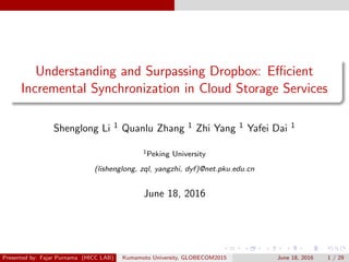 Understanding and Surpassing Dropbox: Eﬃcient
Incremental Synchronization in Cloud Storage Services
Shenglong Li 1 Quanlu Zhang 1 Zhi Yang 1 Yafei Dai 1
1Peking University
(lishenglong, zql, yangzhi, dyf)@net.pku.edu.cn
June 18, 2016
Presented by: Fajar Purnama (HICC LAB) Kumamoto University, GLOBECOM2015 June 18, 2016 1 / 29
 