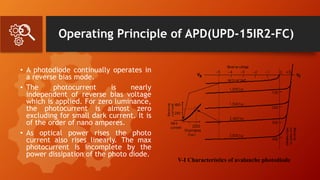 Operating Principle of APD(UPD-15IR2-FC)
• A photodiode continually operates in
a reverse bias mode.
• The photocurrent is nearly
independent of reverse bias voltage
which is applied. For zero luminance,
the photocurrent is almost zero
excluding for small dark current. It is
of the order of nano amperes.
• As optical power rises the photo
current also rises linearly. The max
photocurrent is incomplete by the
power dissipation of the photo diode.
V-I Characteristics of avalanche photodiode
 