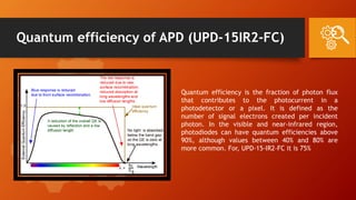 Quantum efficiency of APD (UPD-15IR2-FC)
Quantum efficiency is the fraction of photon flux
that contributes to the photocurrent in a
photodetector or a pixel. It is defined as the
number of signal electrons created per incident
photon. In the visible and near-infrared region,
photodiodes can have quantum efficiencies above
90%, although values between 40% and 80% are
more common. For, UPD-15-IR2-FC it is 75%
 