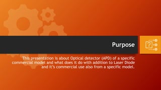Purpose
This presentation is about Optical detector (APD) of a specific
commercial model and what does it do with addition to Laser Diode
and it’s commercial use also from a specific model.
 
