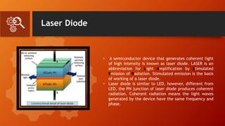 Laser Diode
• A semiconductor device that generates coherent light
of high intensity is known as laser diode. LASER is an
abbreviation for Light Amplification by Stimulated
Emission of Radiation. Stimulated emission is the basis
of working of a laser diode.
• Laser diode is similar to LED, however, different from
LED, the PN junction of laser diode produces coherent
radiation. Coherent radiation means the light waves
generated by the device have the same frequency and
phase.
 