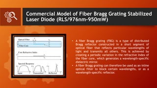 Commercial Model of Fiber Bragg Grating Stabilized
Laser Diode (RLS/976nm-950mW)
• A fiber Bragg grating (FBG) is a type of distributed
Bragg reflector constructed in a short segment of
optical fiber that reflects particular wavelengths of
light and transmits all others. This is achieved by
creating a periodic variation in the refractive index of
the fiber core, which generates a wavelength-specific
dielectric mirror.
• A fiber Bragg grating can therefore be used as an inline
optical filter to block certain wavelengths, or as a
wavelength-specific reflector.
 