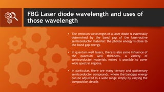FBG Laser diode wavelength and uses of
those wavelength
• The emission wavelength of a laser diode is essentially
determined by the band gap of the laser-active
semiconductor material: the photon energy is close to
the band gap energy.
• In quantum well lasers, there is also some influence of
the quantum well thickness. A variety of
semiconductor materials makes it possible to cover
wide spectral regions.
• In particular, there are many ternary and quaternary
semiconductor compounds, where the bandgap energy
can be adjusted in a wide range simply by varying the
composition details
 