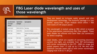 FBG Laser diode wavelength and uses of
those wavelength
• They are based on in-house wafer growth and chip
development technology. The butterfly package is a low
profile, epoxy-free, 14-pin module which offers > 950
milli-watts of CW output power.
• The wavelength is locked using an FBG which is located
in the polarization maintaining (PM) fiber pigtail. These
laser diodes are offered with bare fiber (no connector)
for direct coupling.
• Laser diodes, which are capable of converting electrical
current into light, are available from 3SP technologies
with center wavelengths in the 375 - 2000 nm range and
output powers from 1.5 mW up to 3 W. We also offer
Quantum Cascade Lasers (QCLs) with center wavelengths
ranging from 4.05 to 11.00 µm.
 