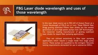FBG Laser diode wavelength and uses of
those wavelength
In this laser diode source up to 950 mW of Output Power at a
Center Wavelength of 976.0 nm (±1 nm). These 950mW fiber
Bragg grating stabilized 976nm laser diodes are the newest
generation of ultra-high power pumps from 3SP Technologies,
the industries' leading manufacturer of grating stabilized
laser diodes for doped fiber pumping applications.
They are utilized extensively in fiber laser pumping
applications which require a single mode first stage pump
source. These pumps are qualified to the stringent Telcordia
testing requirements demanded for use in submarine EDFA's.
 