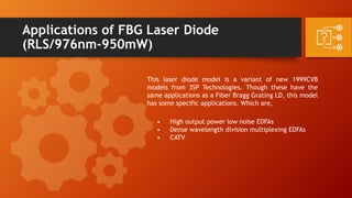 Applications of FBG Laser Diode
(RLS/976nm-950mW)
This laser diode model is a variant of new 1999CVB
models from 3SP Technologies. Though these have the
same applications as a Fiber Bragg Grating LD, this model
has some specific applications. Which are,
• High output power low noise EDFAs
• Dense wavelength division multiplexing EDFAs
• CATV
 