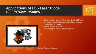 Applications of FBG Laser Diode
(RLS/976nm-950mW)
Some of other uses of Fiber Brag Grating LD’s are;
• Core Pumping Erbium-Doped Fiber Devices:
Low-Noise CW Lasers
Mode-Locked Oscillators
Erbium-Doped Fiber Amplifiers (EDFA)
• Optical Tweezer Systems
 