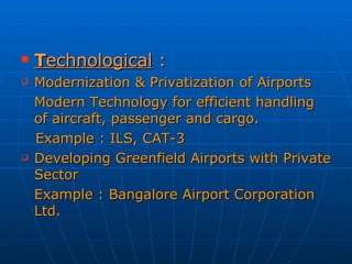 T echnological  : Modernization & Privatization of Airports Modern Technology for efficient handling of aircraft, passenger and cargo. Example : ILS, CAT-3 Developing Greenfield Airports with Private Sector Example : Bangalore Airport Corporation Ltd. 