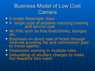 Business Model of Low Cost Carriers A single Passenger class A  single type of airplane reducing training  and service cost  No frills  such as free food/drinks, lounges etc. Emphasis on direct sale of ticket through Internet avoiding fee and commission paid to travel agents. Employees working in multiple roles Unbundling of ancillary charges to make the Headline fare lower 