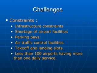 Challenges  Constraints : Infrastructure constraints Shortage of airport facilities Parking bays Air traffic control facilities Takeoff and landing slots. Less than 100 airports having more than one daily service. 